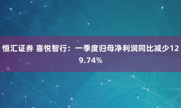 恒汇证券 喜悦智行：一季度归母净利润同比减少129.74%