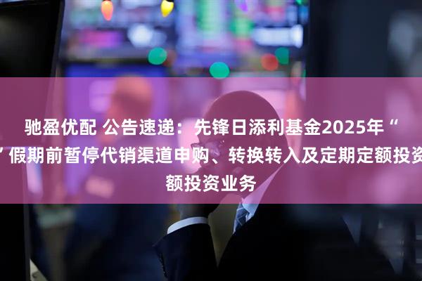 驰盈优配 公告速递：先锋日添利基金2025年“五一”假期前暂停代销渠道申购、转换转入及定期定额投资业务