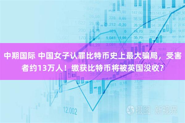 中期国际 中国女子认罪比特币史上最大骗局，受害者约13万人！缴获比特币将被英国没收？