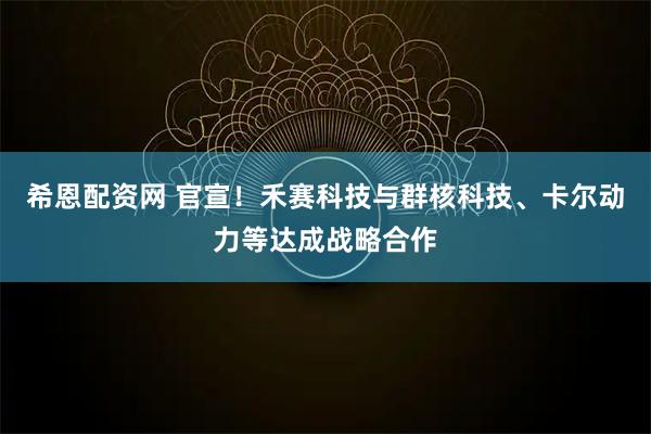 希恩配资网 官宣！禾赛科技与群核科技、卡尔动力等达成战略合作