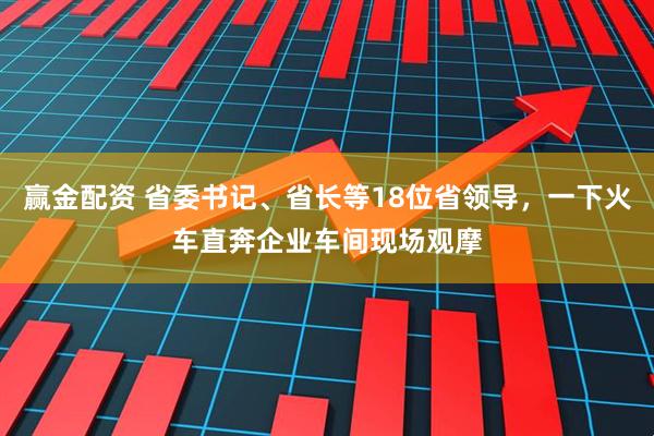 赢金配资 省委书记、省长等18位省领导，一下火车直奔企业车间现场观摩