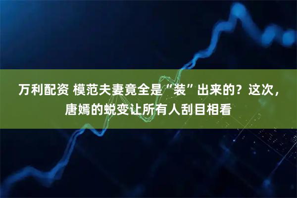 万利配资 模范夫妻竟全是“装”出来的？这次，唐嫣的蜕变让所有人刮目相看