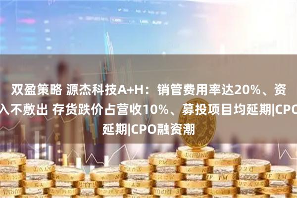 双盈策略 源杰科技A+H：销管费用率达20%、资金长期入不敷出 存货跌价占营收10%、募投项目均延期|CPO融资潮