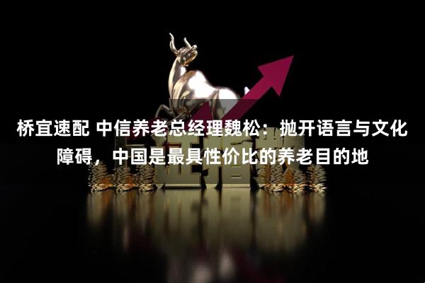 桥宜速配 中信养老总经理魏松：抛开语言与文化障碍，中国是最具性价比的养老目的地