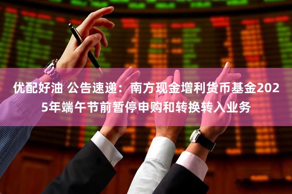 优配好油 公告速递：南方现金增利货币基金2025年端午节前暂停申购和转换转入业务