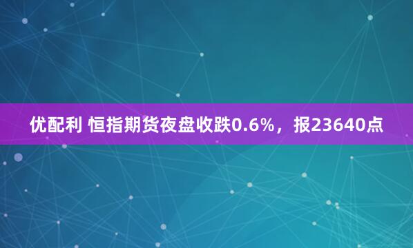 优配利 恒指期货夜盘收跌0.6%，报23640点