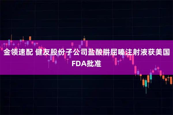 金领速配 健友股份子公司盐酸肼屈嗪注射液获美国FDA批准