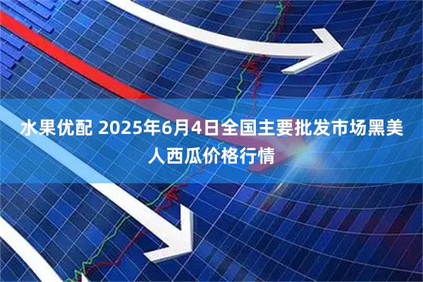 水果优配 2025年6月4日全国主要批发市场黑美人西瓜价格行情