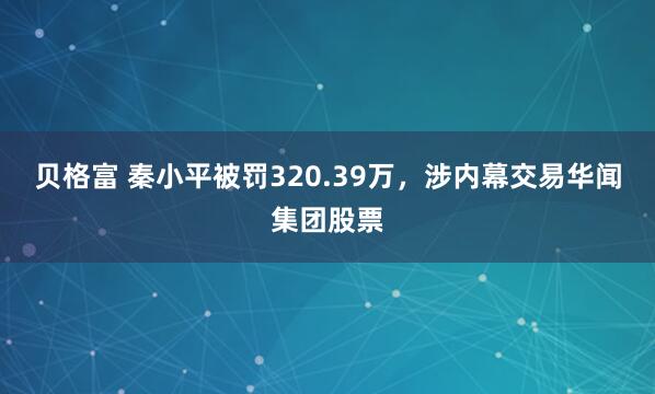 贝格富 秦小平被罚320.39万，涉内幕交易华闻集团股票