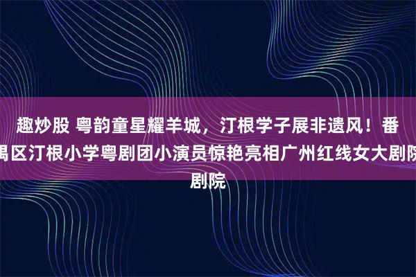 趣炒股 粤韵童星耀羊城，汀根学子展非遗风！番禺区汀根小学粤剧团小演员惊艳亮相广州红线女大剧院