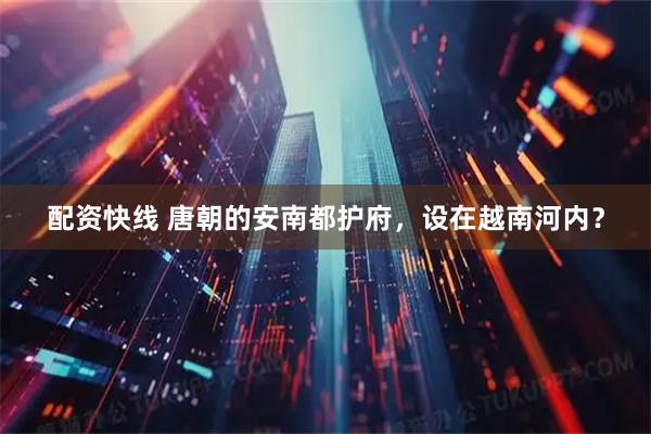 配资快线 唐朝的安南都护府，设在越南河内？