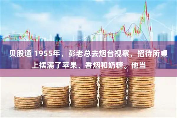 贝股通 1955年，彭老总去烟台视察，招待所桌上摆满了苹果、香烟和奶糖。他当