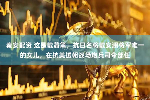 秦安配资 这是戴藩篱，抗日名将戴安澜将军唯一的女儿，在抗美援朝战场炮兵司令部任