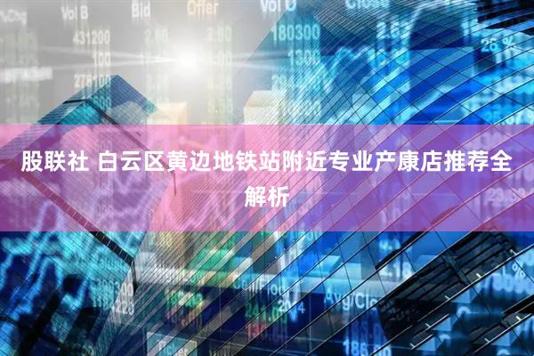 股联社 白云区黄边地铁站附近专业产康店推荐全解析